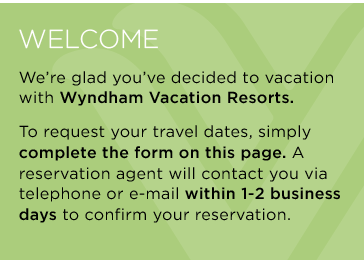 Welcome - We're glad you've decided to vacation with Wyndham Vacation Resorts. To request your travel dates, simply complete the form on this page. A reservation agent will contact you via telephone or e-mail within 1-2 business days to confirm your reservation.